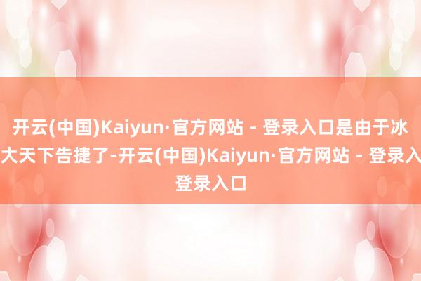 开云(中国)Kaiyun·官方网站 - 登录入口是由于冰雪大天下告捷了-开云(中国)Kaiyun·官方网站 - 登录入口