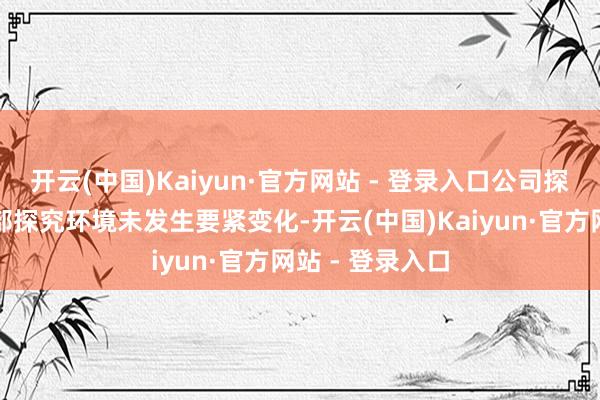 开云(中国)Kaiyun·官方网站 - 登录入口公司探究情况及表里部探究环境未发生要紧变化-开云(中国)Kaiyun·官方网站 - 登录入口