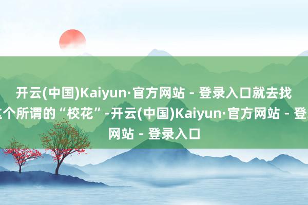 开云(中国)Kaiyun·官方网站 - 登录入口就去找到了这个所谓的“校花”-开云(中国)Kaiyun·官方网站 - 登录入口