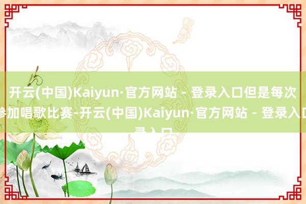 开云(中国)Kaiyun·官方网站 - 登录入口但是每次参加唱歌比赛-开云(中国)Kaiyun·官方网站 - 登录入口