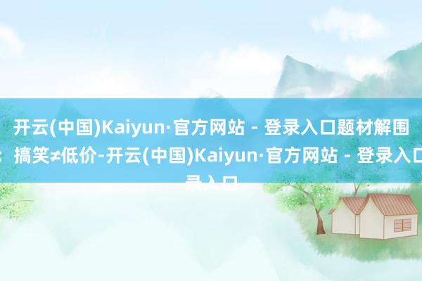 开云(中国)Kaiyun·官方网站 - 登录入口题材解围：搞笑≠低价-开云(中国)Kaiyun·官方网站 - 登录入口