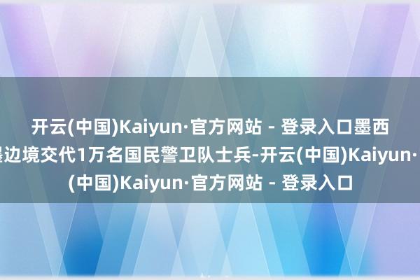 开云(中国)Kaiyun·官方网站 - 登录入口墨西哥则承诺向好意思墨边境交代1万名国民警卫队士兵-开云(中国)Kaiyun·官方网站 - 登录入口