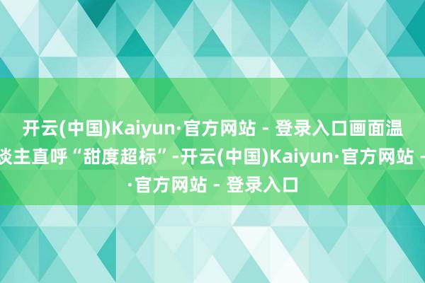 开云(中国)Kaiyun·官方网站 - 登录入口画面温馨得让东谈主直呼“甜度超标”-开云(中国)Kaiyun·官方网站 - 登录入口