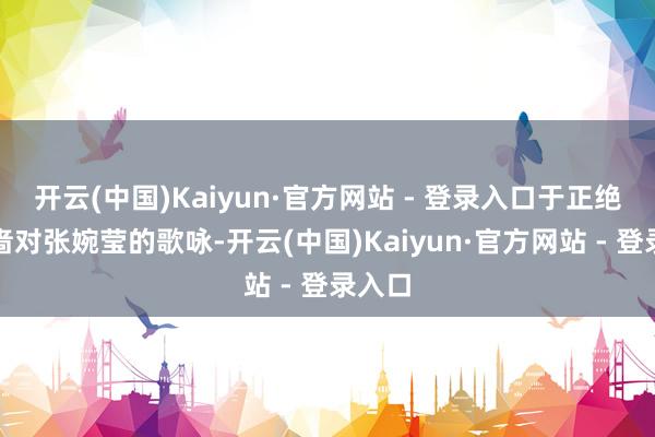 开云(中国)Kaiyun·官方网站 - 登录入口于正绝不惜啬对张婉莹的歌咏-开云(中国)Kaiyun·官方网站 - 登录入口
