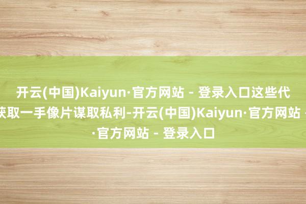 开云(中国)Kaiyun·官方网站 - 登录入口这些代拍们为了获取一手像片谋取私利-开云(中国)Kaiyun·官方网站 - 登录入口