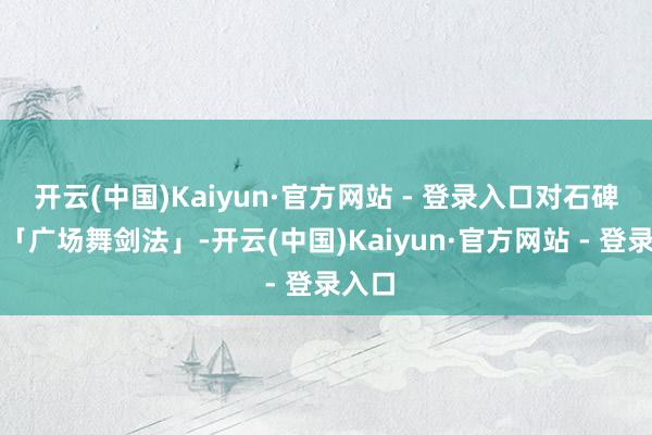 开云(中国)Kaiyun·官方网站 - 登录入口对石碑使用「广场舞剑法」-开云(中国)Kaiyun·官方网站 - 登录入口