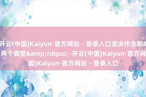 开云(中国)Kaiyun·官方网站 - 登录入口坚决作念到&ldquo;两个调整&rdquo;-开云(中国)Kaiyun·官方网站 - 登录入口