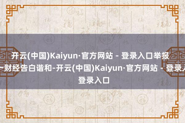 开云(中国)Kaiyun·官方网站 - 登录入口举报  第一财经告白谐和-开云(中国)Kaiyun·官方网站 - 登录入口