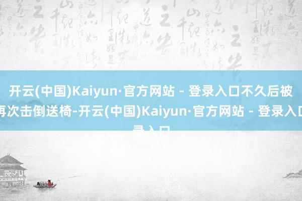 开云(中国)Kaiyun·官方网站 - 登录入口不久后被再次击倒送椅-开云(中国)Kaiyun·官方网站 - 登录入口