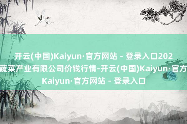 开云(中国)Kaiyun·官方网站 - 登录入口2025年3月7日鲁南蔬菜产业有限公司价钱行情-开云(中国)Kaiyun·官方网站 - 登录入口