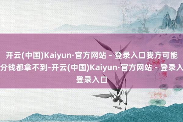 开云(中国)Kaiyun·官方网站 - 登录入口我方可能一分钱都拿不到-开云(中国)Kaiyun·官方网站 - 登录入口