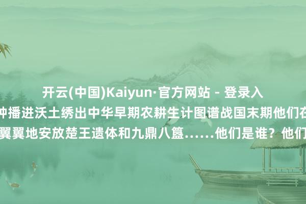 开云(中国)Kaiyun·官方网站 - 登录入口在钱塘江流域他们将稻种播进沃土绣出中华早期农耕生计图谱战国末期他们在淮南武王墩九室大墓预防翼翼地安放楚王遗体和九鼎八簋……他们是谁？他们是咱们筚路褴褛、开采蜕变的先人脚踏中华地面传承中汉好意思丽坚抓走我方的路咱们插足了工业时间、信息时间插足了东谈主工智能全面赋能社会发展时刻咱们能看到多远的往时就能抵达多远的异日 发布于：吉林省-开云(中国)Kaiyu
