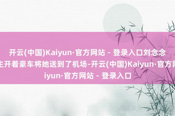 开云(中国)Kaiyun·官方网站 - 登录入口刘念念琦的家东说念主开着豪车将她送到了机场-开云(中国)Kaiyun·官方网站 - 登录入口