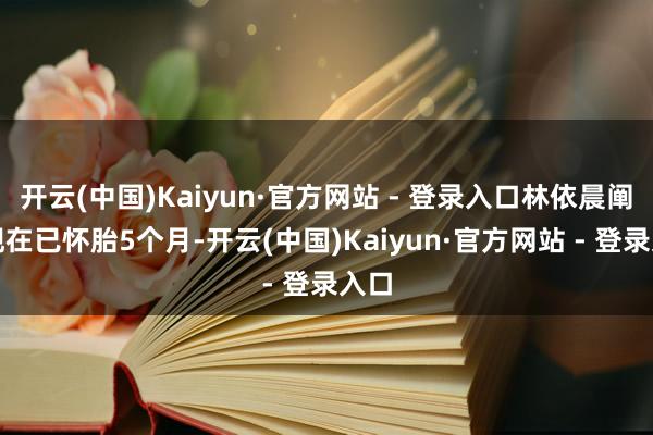 开云(中国)Kaiyun·官方网站 - 登录入口林依晨阐明现在已怀胎5个月-开云(中国)Kaiyun·官方网站 - 登录入口
