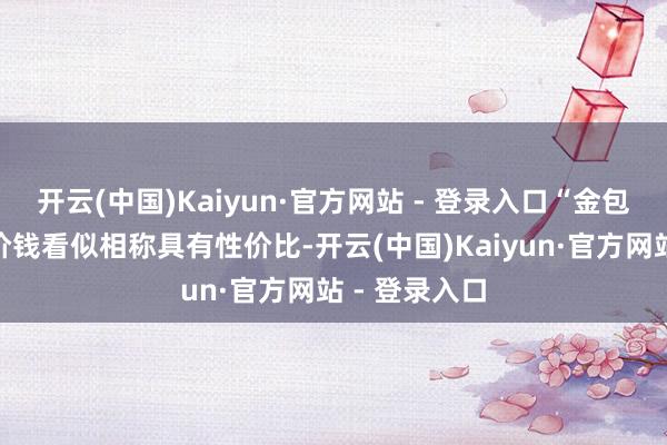 开云(中国)Kaiyun·官方网站 - 登录入口“金包银”首饰的价钱看似相称具有性价比-开云(中国)Kaiyun·官方网站 - 登录入口