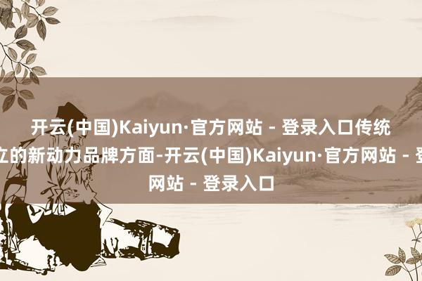 开云(中国)Kaiyun·官方网站 - 登录入口　　传统车企竖立的新动力品牌方面-开云(中国)Kaiyun·官方网站 - 登录入口