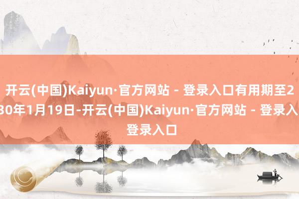 开云(中国)Kaiyun·官方网站 - 登录入口有用期至2030年1月19日-开云(中国)Kaiyun·官方网站 - 登录入口
