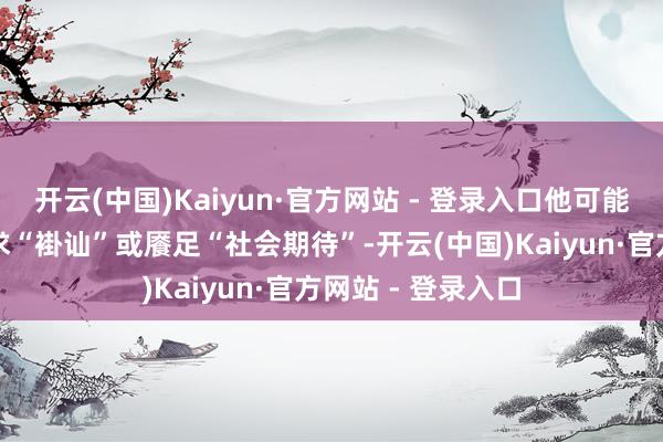 开云(中国)Kaiyun·官方网站 - 登录入口他可能单纯仅仅为了追求“褂讪”或餍足“社会期待”-开云(中国)Kaiyun·官方网站 - 登录入口