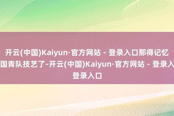 开云(中国)Kaiyun·官方网站 - 登录入口那得记忆到国青队技艺了-开云(中国)Kaiyun·官方网站 - 登录入口