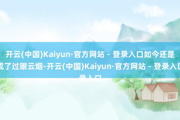 开云(中国)Kaiyun·官方网站 - 登录入口如今还是成了过眼云烟-开云(中国)Kaiyun·官方网站 - 登录入口