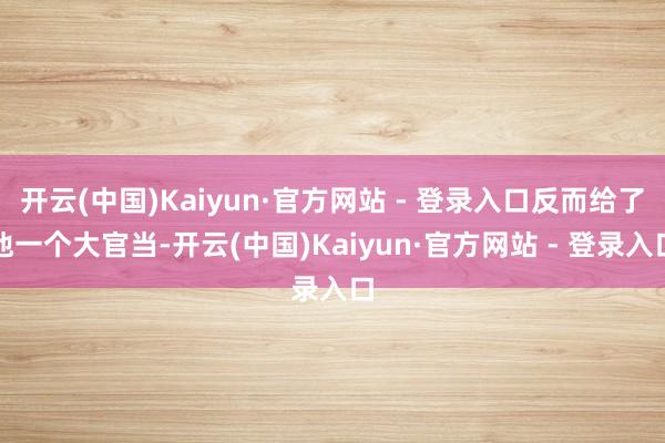 开云(中国)Kaiyun·官方网站 - 登录入口反而给了他一个大官当-开云(中国)Kaiyun·官方网站 - 登录入口