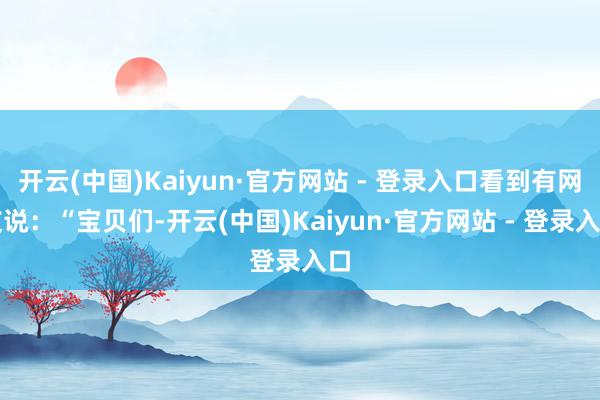 开云(中国)Kaiyun·官方网站 - 登录入口看到有网友说：“宝贝们-开云(中国)Kaiyun·官方网站 - 登录入口