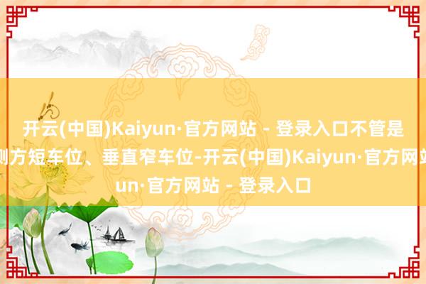 开云(中国)Kaiyun·官方网站 - 登录入口不管是斜列车位、侧方短车位、垂直窄车位-开云(中国)Kaiyun·官方网站 - 登录入口