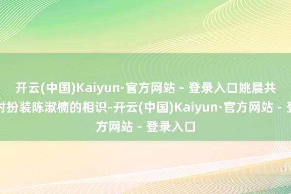 开云(中国)Kaiyun·官方网站 - 登录入口姚晨共享了她对扮装陈淑楠的相识-开云(中国)Kaiyun·官方网站 - 登录入口