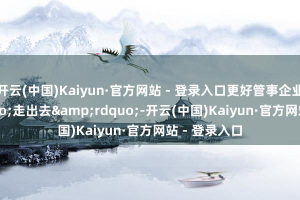 开云(中国)Kaiyun·官方网站 - 登录入口更好管事企业&ldquo;走出去&rdquo;-开云(中国)Kaiyun·官方网站 - 登录入口