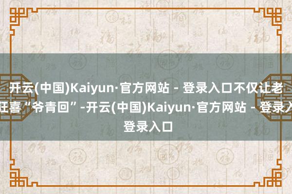 开云(中国)Kaiyun·官方网站 - 登录入口不仅让老粉狂喜“爷青回”-开云(中国)Kaiyun·官方网站 - 登录入口