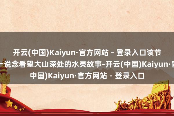 开云(中国)Kaiyun·官方网站 - 登录入口该节目联袂演员赵露想一说念看望大山深处的水灵故事-开云(中国)Kaiyun·官方网站 - 登录入口