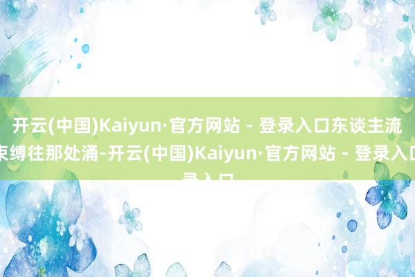 开云(中国)Kaiyun·官方网站 - 登录入口东谈主流束缚往那处涌-开云(中国)Kaiyun·官方网站 - 登录入口