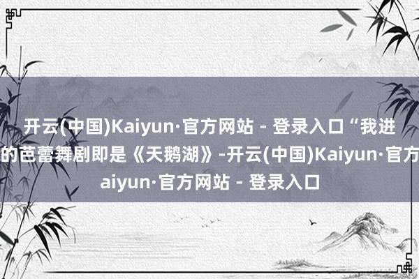 开云(中国)Kaiyun·官方网站 - 登录入口“我进团后第一部主演的芭蕾舞剧即是《天鹅湖》-开云(中国)Kaiyun·官方网站 - 登录入口
