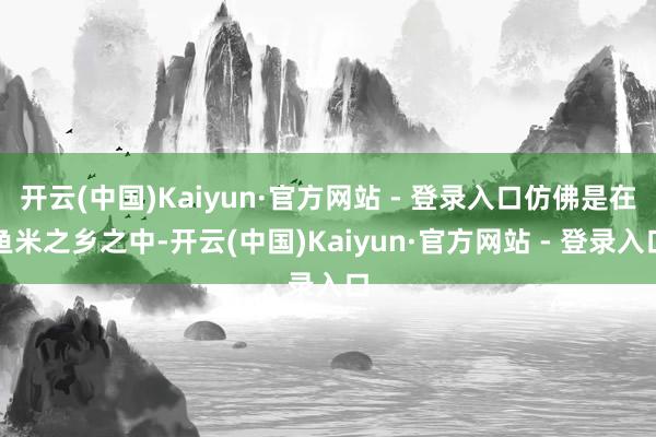 开云(中国)Kaiyun·官方网站 - 登录入口仿佛是在鱼米之乡之中-开云(中国)Kaiyun·官方网站 - 登录入口