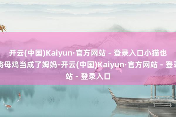 开云(中国)Kaiyun·官方网站 - 登录入口小猫也仿佛将母鸡当成了姆妈-开云(中国)Kaiyun·官方网站 - 登录入口