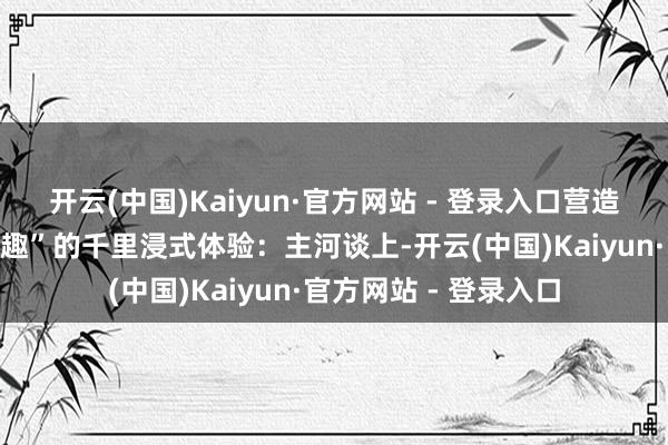 开云(中国)Kaiyun·官方网站 - 登录入口营造“五步一景、十步一趣”的千里浸式体验：主河谈上-开云(中国)Kaiyun·官方网站 - 登录入口