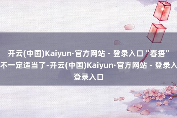 开云(中国)Kaiyun·官方网站 - 登录入口“春捂”就不一定适当了-开云(中国)Kaiyun·官方网站 - 登录入口