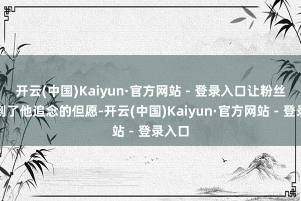 开云(中国)Kaiyun·官方网站 - 登录入口让粉丝们看到了他追念的但愿-开云(中国)Kaiyun·官方网站 - 登录入口