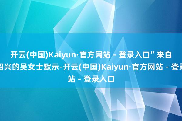 开云(中国)Kaiyun·官方网站 - 登录入口”来自浙江绍兴的吴女士默示-开云(中国)Kaiyun·官方网站 - 登录入口