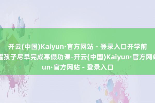 开云(中国)Kaiyun·官方网站 - 登录入口开学前家长们应提醒孩子尽早完成寒假功课-开云(中国)Kaiyun·官方网站 - 登录入口