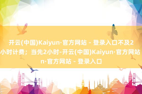 开云(中国)Kaiyun·官方网站 - 登录入口不及2小时的按2小时计费；当先2小时-开云(中国)Kaiyun·官方网站 - 登录入口