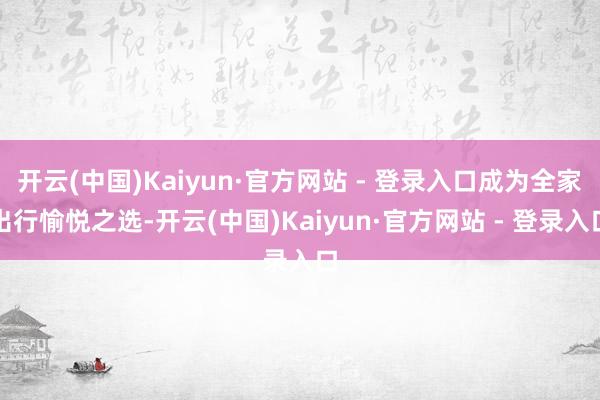 开云(中国)Kaiyun·官方网站 - 登录入口成为全家出行愉悦之选-开云(中国)Kaiyun·官方网站 - 登录入口