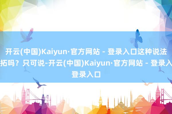 开云(中国)Kaiyun·官方网站 - 登录入口这种说法开拓吗？只可说-开云(中国)Kaiyun·官方网站 - 登录入口