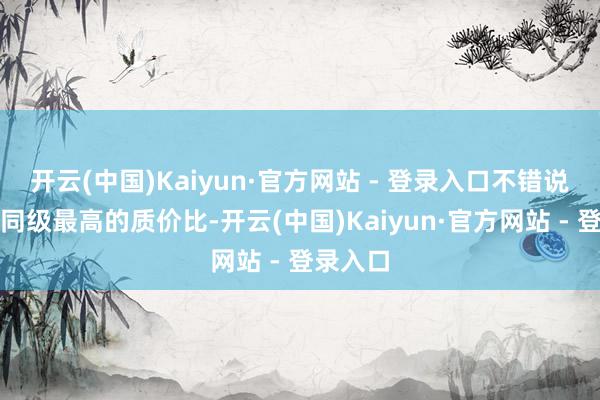 开云(中国)Kaiyun·官方网站 - 登录入口不错说打造了同级最高的质价比-开云(中国)Kaiyun·官方网站 - 登录入口