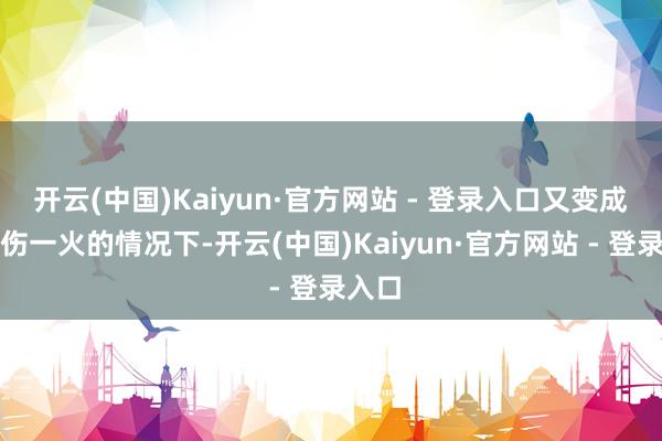 开云(中国)Kaiyun·官方网站 - 登录入口又变成较大伤一火的情况下-开云(中国)Kaiyun·官方网站 - 登录入口