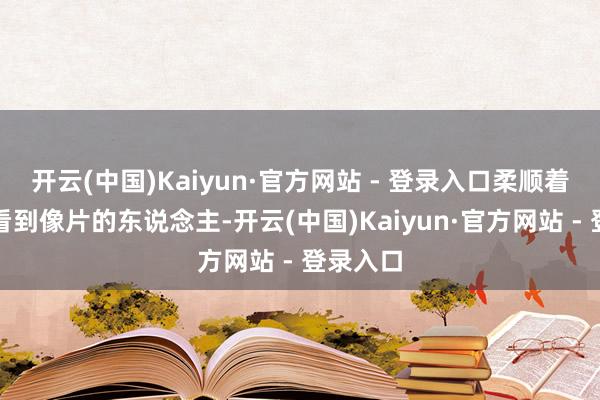 开云(中国)Kaiyun·官方网站 - 登录入口柔顺着每一个看到像片的东说念主-开云(中国)Kaiyun·官方网站 - 登录入口