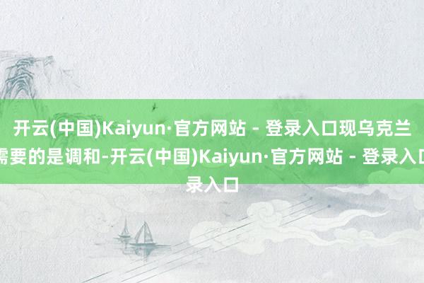 开云(中国)Kaiyun·官方网站 - 登录入口现乌克兰需要的是调和-开云(中国)Kaiyun·官方网站 - 登录入口