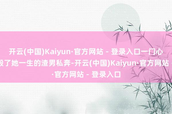 开云(中国)Kaiyun·官方网站 - 登录入口一门心念念扒着毁了她一生的渣男私奔-开云(中国)Kaiyun·官方网站 - 登录入口