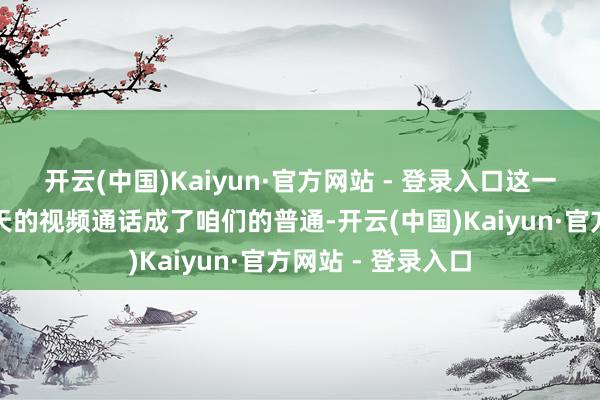 开云(中国)Kaiyun·官方网站 - 登录入口这一分便是三年！每天的视频通话成了咱们的普通-开云(中国)Kaiyun·官方网站 - 登录入口