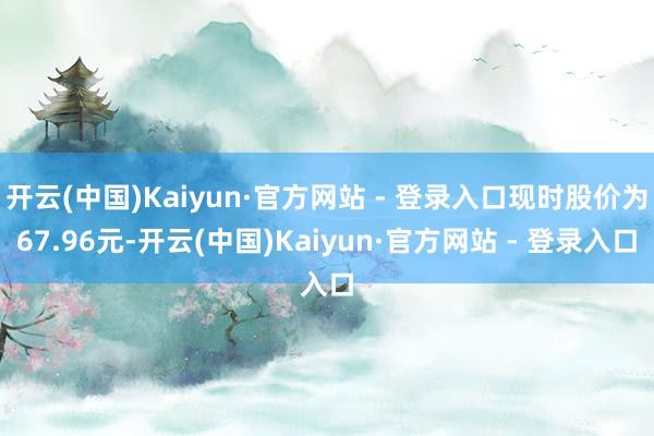 开云(中国)Kaiyun·官方网站 - 登录入口现时股价为67.96元-开云(中国)Kaiyun·官方网站 - 登录入口